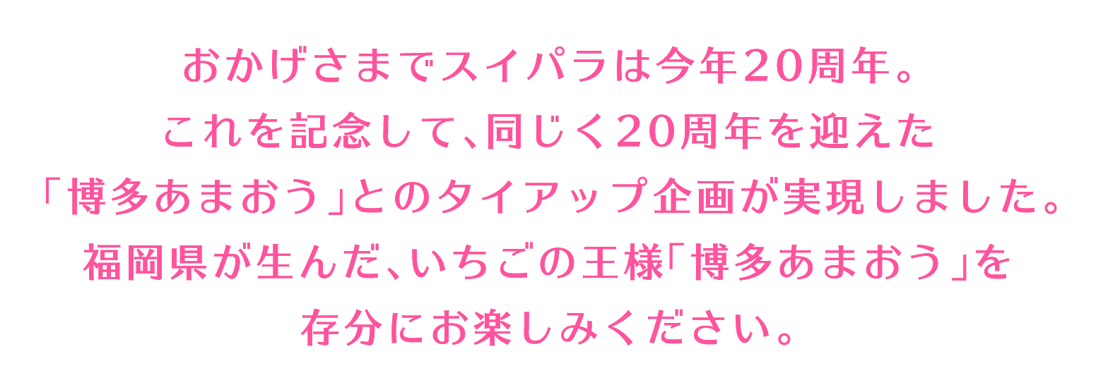 おかげさまでスイパラは今年20周年。これを記念して、同じく20周年を迎えた「博多あまおう」とのタイアップ企画が実現しました。福岡県が生んだ、いちごの王様「博多あまおう」を存分にお楽しみください。