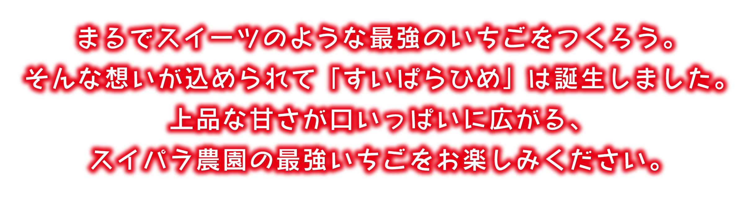 まるでスイーツのような最強のいちごをつくろう。そんな想いが込められて「すいぱらひめ」は誕生しました。上品な甘さが口いっぱいに広がる、スイパラ農園の最強いちごをお楽しみください。